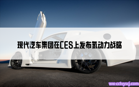 现代汽车集团在CES上发布氢动力战略