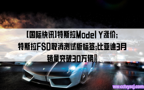 【国际快讯】特斯拉Model Y涨价；特斯拉FSD取消测试版标签；比亚迪3月销量突破30万辆​